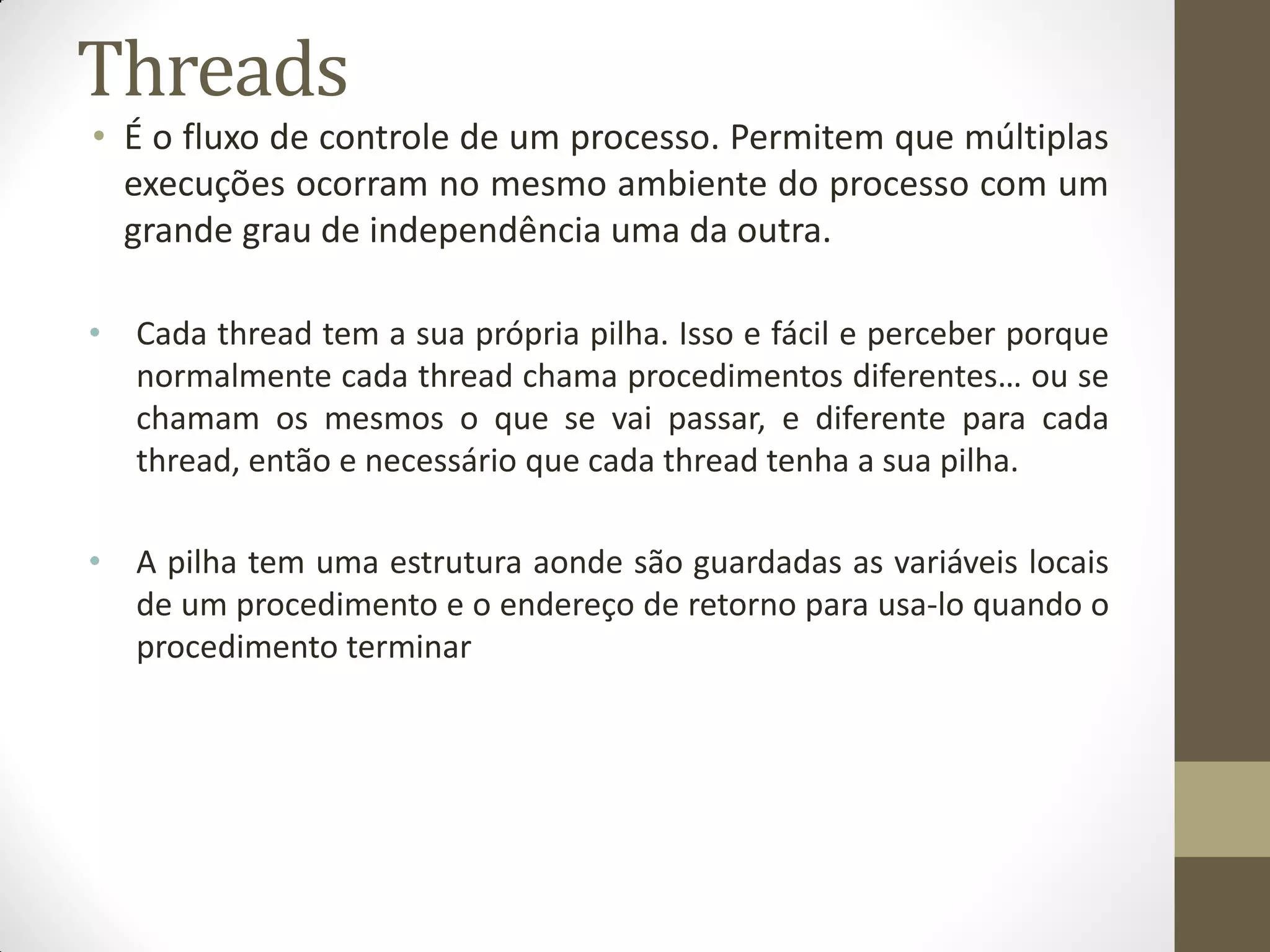 Threads
• É o fluxo de controle de um processo. Permitem que múltiplas
execuções ocorram no mesmo ambiente do processo com um
grande grau de independência uma da outra.
• Cada thread tem a sua própria pilha. Isso e fácil e perceber porque
normalmente cada thread chama procedimentos diferentes… ou se
chamam os mesmos o que se vai passar, e diferente para cada
thread, então e necessário que cada thread tenha a sua pilha.
• A pilha tem uma estrutura aonde são guardadas as variáveis locais
de um procedimento e o endereço de retorno para usa-lo quando o
procedimento terminar
 