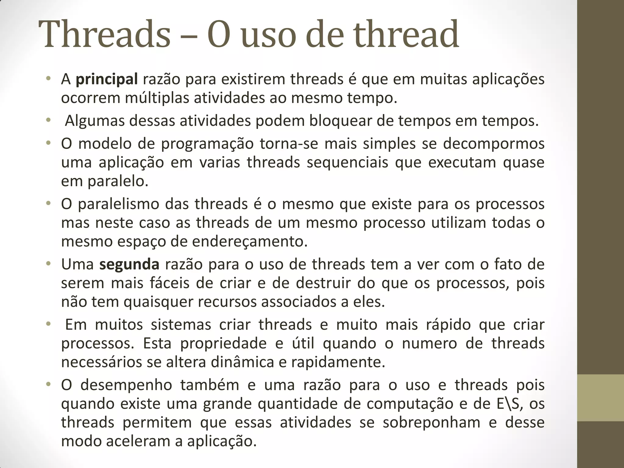 Threads – O uso de thread
• A principal razão para existirem threads é que em muitas aplicações
ocorrem múltiplas atividades ao mesmo tempo.
• Algumas dessas atividades podem bloquear de tempos em tempos.
• O modelo de programação torna-se mais simples se decompormos
uma aplicação em varias threads sequenciais que executam quase
em paralelo.
• O paralelismo das threads é o mesmo que existe para os processos
mas neste caso as threads de um mesmo processo utilizam todas o
mesmo espaço de endereçamento.
• Uma segunda razão para o uso de threads tem a ver com o fato de
serem mais fáceis de criar e de destruir do que os processos, pois
não tem quaisquer recursos associados a eles.
• Em muitos sistemas criar threads e muito mais rápido que criar
processos. Esta propriedade e útil quando o numero de threads
necessários se altera dinâmica e rapidamente.
• O desempenho também e uma razão para o uso e threads pois
quando existe uma grande quantidade de computação e de ES, os
threads permitem que essas atividades se sobreponham e desse
modo aceleram a aplicação.
 