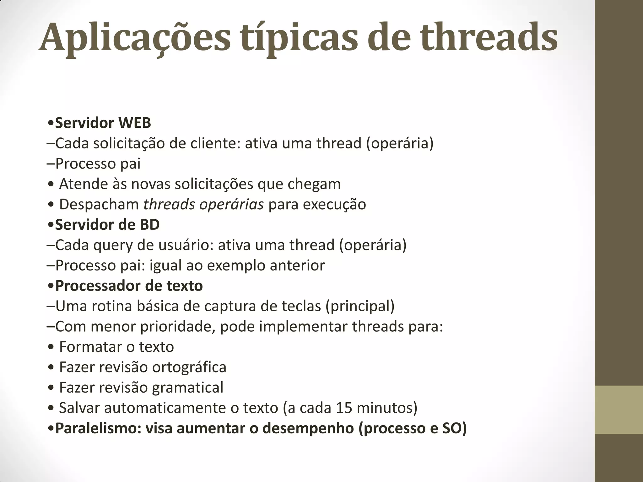 Aplicações típicas de threads
•Servidor WEB
–Cada solicitação de cliente: ativa uma thread (operária)
–Processo pai
• Atende às novas solicitações que chegam
• Despacham threads operárias para execução
•Servidor de BD
–Cada query de usuário: ativa uma thread (operária)
–Processo pai: igual ao exemplo anterior
•Processador de texto
–Uma rotina básica de captura de teclas (principal)
–Com menor prioridade, pode implementar threads para:
• Formatar o texto
• Fazer revisão ortográfica
• Fazer revisão gramatical
• Salvar automaticamente o texto (a cada 15 minutos)
•Paralelismo: visa aumentar o desempenho (processo e SO)
 
