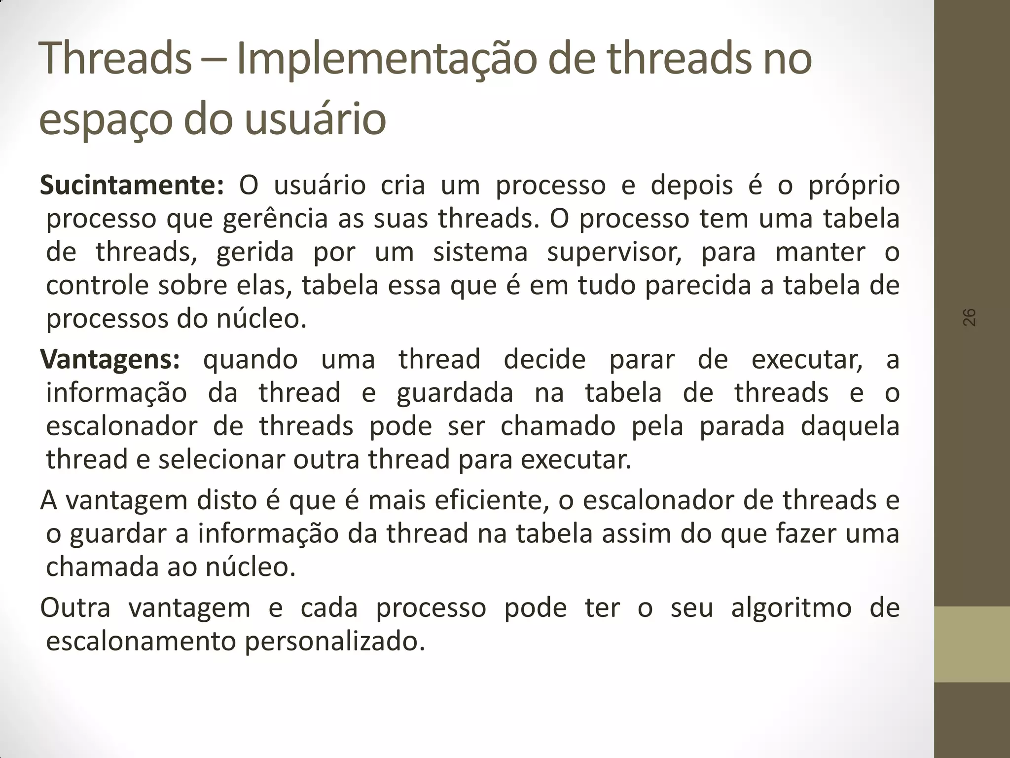 26
Threads – Implementação de threads no
espaço do usuário
Sucintamente: O usuário cria um processo e depois é o próprio
processo que gerência as suas threads. O processo tem uma tabela
de threads, gerida por um sistema supervisor, para manter o
controle sobre elas, tabela essa que é em tudo parecida a tabela de
processos do núcleo.
Vantagens: quando uma thread decide parar de executar, a
informação da thread e guardada na tabela de threads e o
escalonador de threads pode ser chamado pela parada daquela
thread e selecionar outra thread para executar.
A vantagem disto é que é mais eficiente, o escalonador de threads e
o guardar a informação da thread na tabela assim do que fazer uma
chamada ao núcleo.
Outra vantagem e cada processo pode ter o seu algoritmo de
escalonamento personalizado.
 