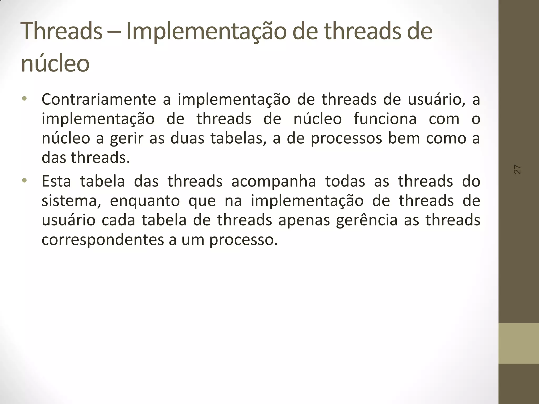 27
Threads – Implementação de threads de
núcleo
• Contrariamente a implementação de threads de usuário, a
implementação de threads de núcleo funciona com o
núcleo a gerir as duas tabelas, a de processos bem como a
das threads.
• Esta tabela das threads acompanha todas as threads do
sistema, enquanto que na implementação de threads de
usuário cada tabela de threads apenas gerência as threads
correspondentes a um processo.
 