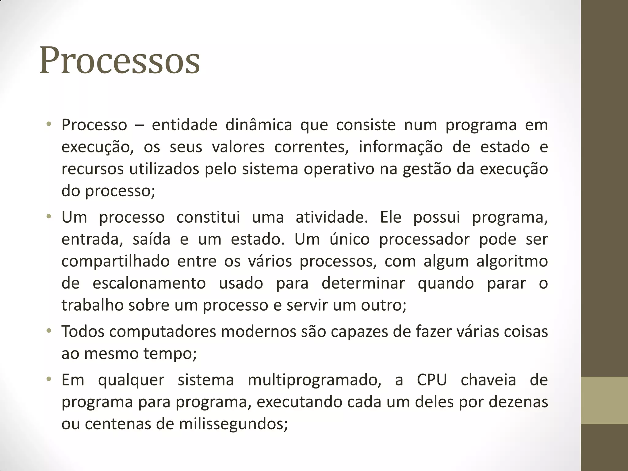 Processos
• Processo – entidade dinâmica que consiste num programa em
execução, os seus valores correntes, informação de estado e
recursos utilizados pelo sistema operativo na gestão da execução
do processo;
• Um processo constitui uma atividade. Ele possui programa,
entrada, saída e um estado. Um único processador pode ser
compartilhado entre os vários processos, com algum algoritmo
de escalonamento usado para determinar quando parar o
trabalho sobre um processo e servir um outro;
• Todos computadores modernos são capazes de fazer várias coisas
ao mesmo tempo;
• Em qualquer sistema multiprogramado, a CPU chaveia de
programa para programa, executando cada um deles por dezenas
ou centenas de milissegundos;
 