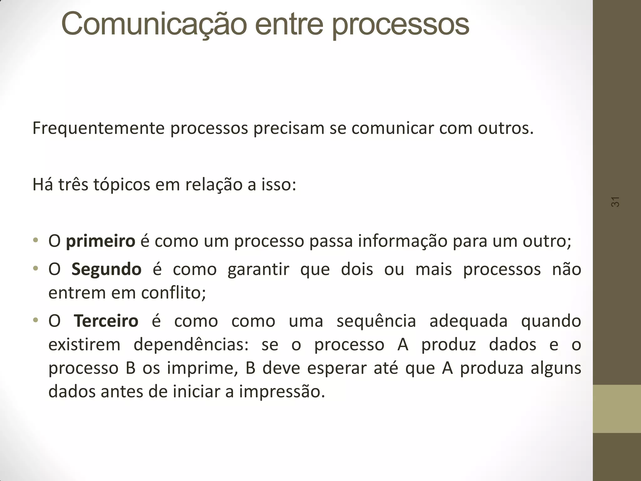 31
Comunicação entre processos
Frequentemente processos precisam se comunicar com outros.
Há três tópicos em relação a isso:
• O primeiro é como um processo passa informação para um outro;
• O Segundo é como garantir que dois ou mais processos não
entrem em conflito;
• O Terceiro é como como uma sequência adequada quando
existirem dependências: se o processo A produz dados e o
processo B os imprime, B deve esperar até que A produza alguns
dados antes de iniciar a impressão.
 