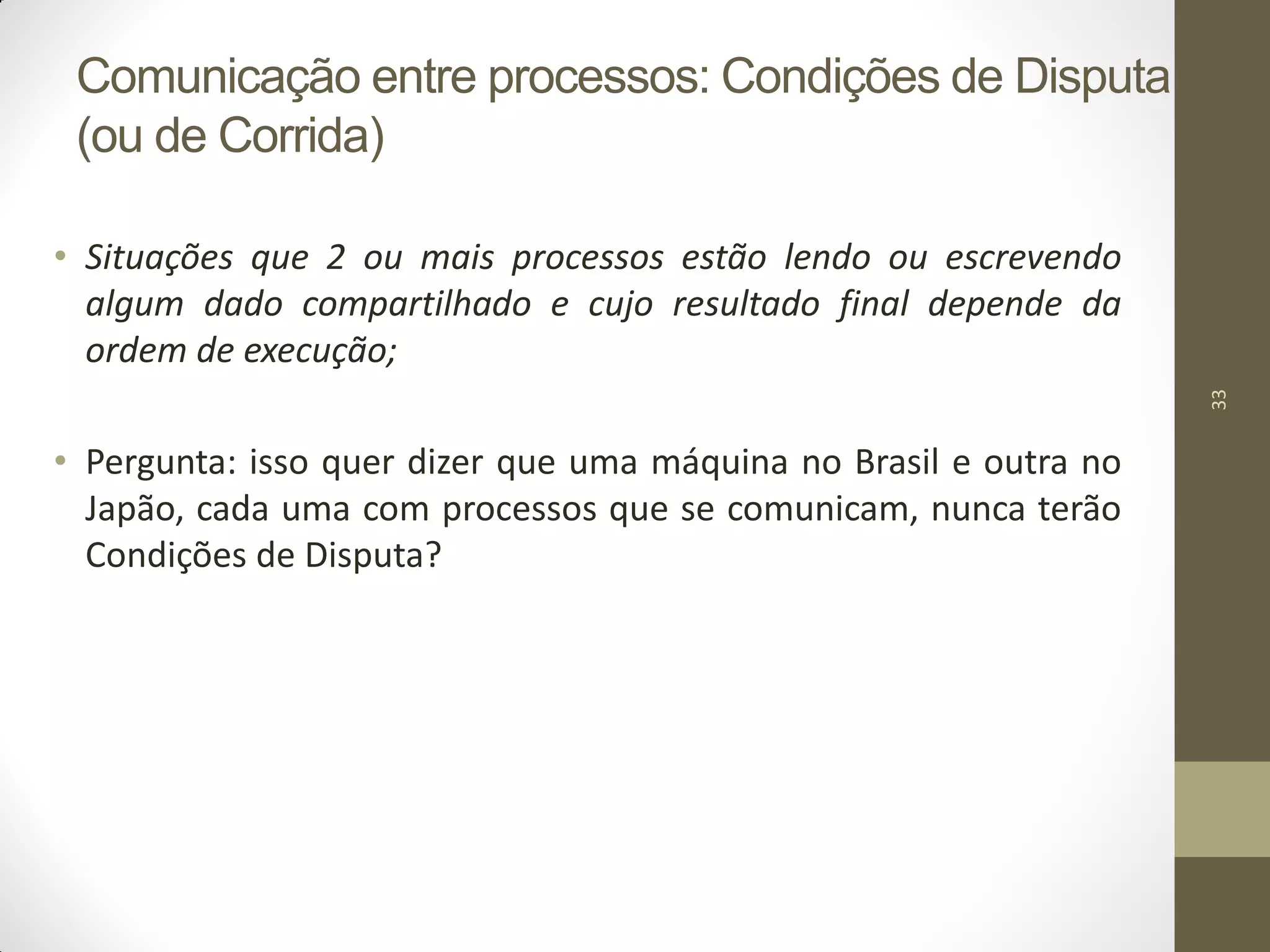 33
Comunicação entre processos: Condições de Disputa
(ou de Corrida)
• Situações que 2 ou mais processos estão lendo ou escrevendo
algum dado compartilhado e cujo resultado final depende da
ordem de execução;
• Pergunta: isso quer dizer que uma máquina no Brasil e outra no
Japão, cada uma com processos que se comunicam, nunca terão
Condições de Disputa?
 