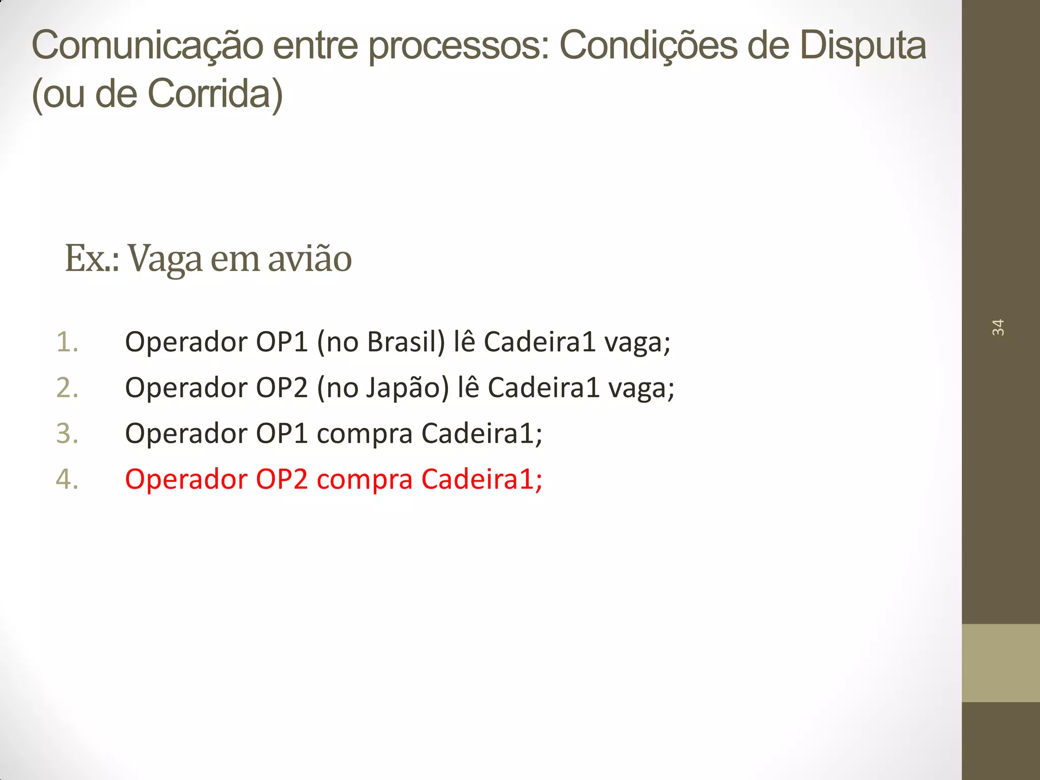 34
Ex.:Vagaemavião
1. Operador OP1 (no Brasil) lê Cadeira1 vaga;
2. Operador OP2 (no Japão) lê Cadeira1 vaga;
3. Operador OP1 compra Cadeira1;
4. Operador OP2 compra Cadeira1;
Comunicação entre processos: Condições de Disputa
(ou de Corrida)
 