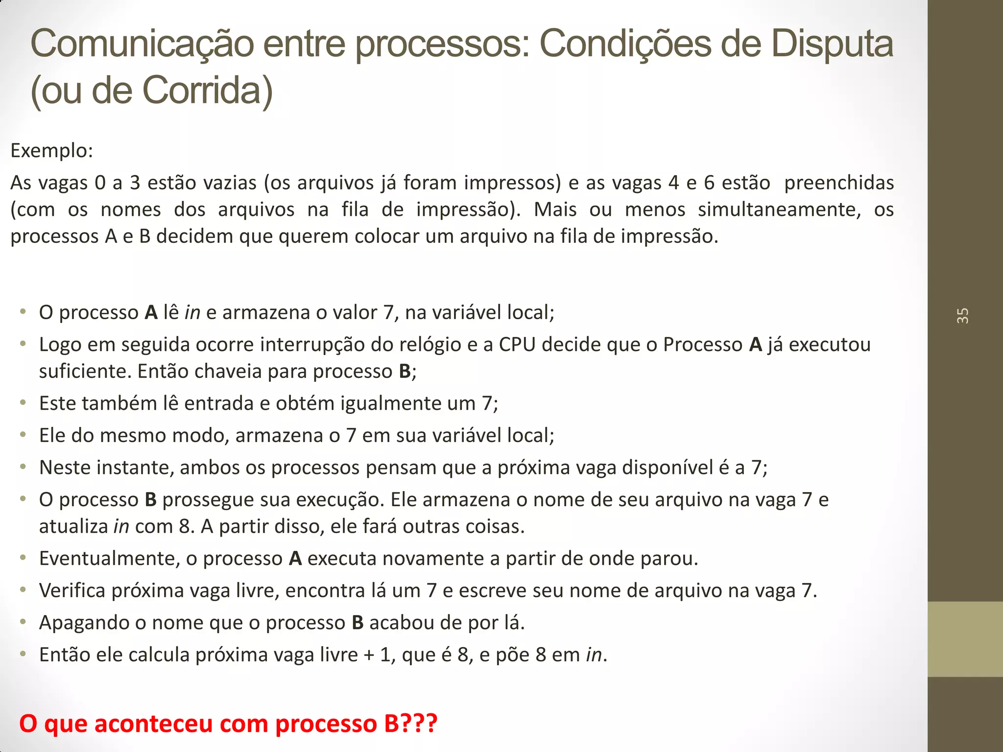 35
Exemplo:
As vagas 0 a 3 estão vazias (os arquivos já foram impressos) e as vagas 4 e 6 estão preenchidas
(com os nomes dos arquivos na fila de impressão). Mais ou menos simultaneamente, os
processos A e B decidem que querem colocar um arquivo na fila de impressão.
• O processo A lê in e armazena o valor 7, na variável local;
• Logo em seguida ocorre interrupção do relógio e a CPU decide que o Processo A já executou
suficiente. Então chaveia para processo B;
• Este também lê entrada e obtém igualmente um 7;
• Ele do mesmo modo, armazena o 7 em sua variável local;
• Neste instante, ambos os processos pensam que a próxima vaga disponível é a 7;
• O processo B prossegue sua execução. Ele armazena o nome de seu arquivo na vaga 7 e
atualiza in com 8. A partir disso, ele fará outras coisas.
• Eventualmente, o processo A executa novamente a partir de onde parou.
• Verifica próxima vaga livre, encontra lá um 7 e escreve seu nome de arquivo na vaga 7.
• Apagando o nome que o processo B acabou de por lá.
• Então ele calcula próxima vaga livre + 1, que é 8, e põe 8 em in.
O que aconteceu com processo B???
Comunicação entre processos: Condições de Disputa
(ou de Corrida)
 