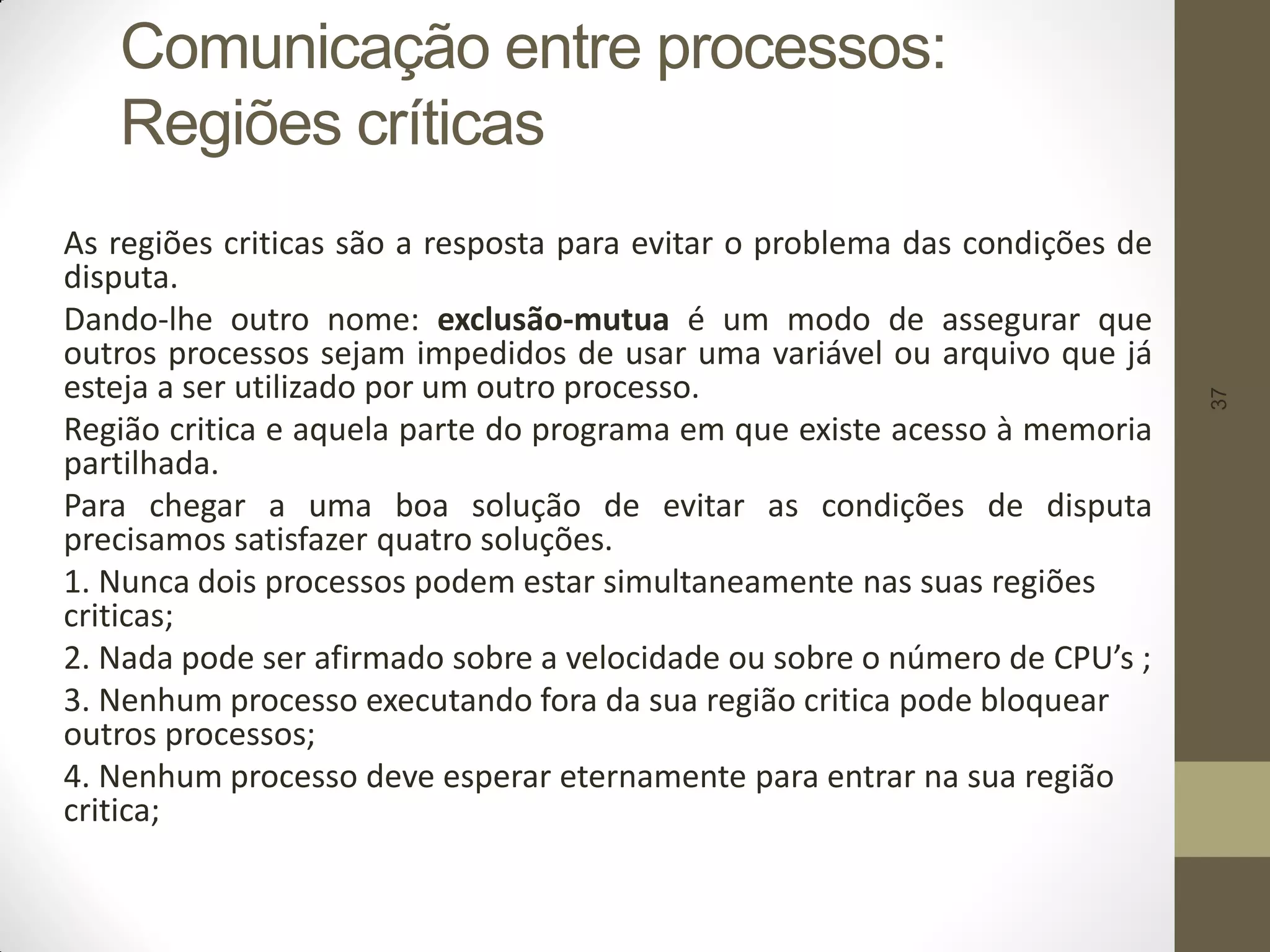37
Comunicação entre processos:
Regiões críticas
As regiões criticas são a resposta para evitar o problema das condições de
disputa.
Dando-lhe outro nome: exclusão-mutua é um modo de assegurar que
outros processos sejam impedidos de usar uma variável ou arquivo que já
esteja a ser utilizado por um outro processo.
Região critica e aquela parte do programa em que existe acesso à memoria
partilhada.
Para chegar a uma boa solução de evitar as condições de disputa
precisamos satisfazer quatro soluções.
1. Nunca dois processos podem estar simultaneamente nas suas regiões
criticas;
2. Nada pode ser afirmado sobre a velocidade ou sobre o número de CPU’s ;
3. Nenhum processo executando fora da sua região critica pode bloquear
outros processos;
4. Nenhum processo deve esperar eternamente para entrar na sua região
critica;
 