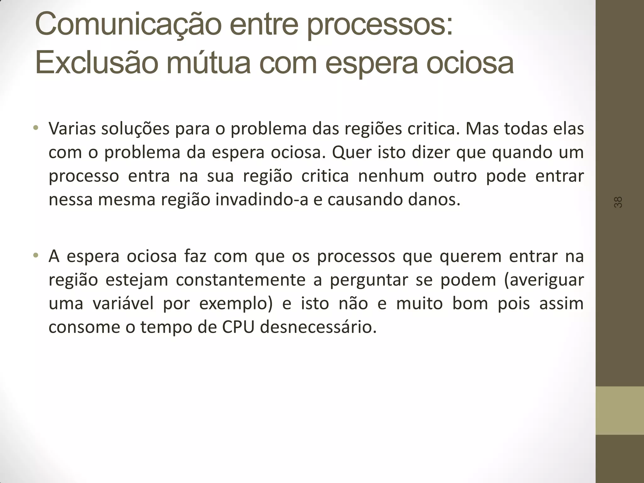 38
Comunicação entre processos:
Exclusão mútua com espera ociosa
• Varias soluções para o problema das regiões critica. Mas todas elas
com o problema da espera ociosa. Quer isto dizer que quando um
processo entra na sua região critica nenhum outro pode entrar
nessa mesma região invadindo-a e causando danos.
• A espera ociosa faz com que os processos que querem entrar na
região estejam constantemente a perguntar se podem (averiguar
uma variável por exemplo) e isto não e muito bom pois assim
consome o tempo de CPU desnecessário.
 