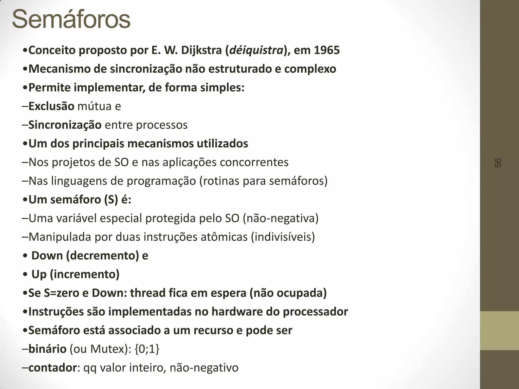 56
Semáforos
•Conceito proposto por E. W. Dijkstra (déiquistra), em 1965
•Mecanismo de sincronização não estruturado e complexo
•Permite implementar, de forma simples:
–Exclusão mútua e
–Sincronização entre processos
•Um dos principais mecanismos utilizados
–Nos projetos de SO e nas aplicações concorrentes
–Nas linguagens de programação (rotinas para semáforos)
•Um semáforo (S) é:
–Uma variável especial protegida pelo SO (não-negativa)
–Manipulada por duas instruções atômicas (indivisíveis)
• Down (decremento) e
• Up (incremento)
•Se S=zero e Down: thread fica em espera (não ocupada)
•Instruções são implementadas no hardware do processador
•Semáforo está associado a um recurso e pode ser
–binário (ou Mutex): {0;1}
–contador: qq valor inteiro, não-negativo
 