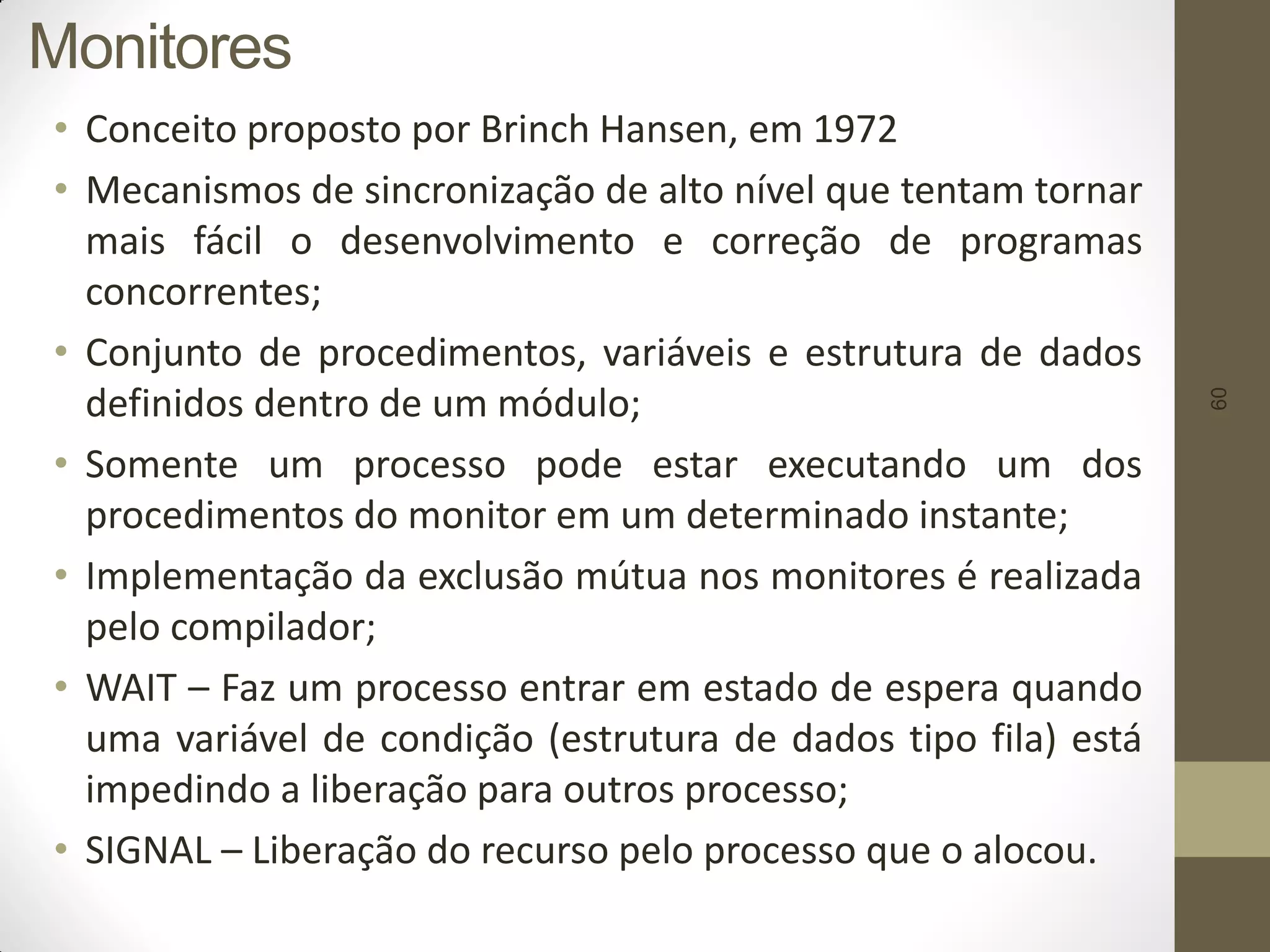 60
Monitores
• Conceito proposto por Brinch Hansen, em 1972
• Mecanismos de sincronização de alto nível que tentam tornar
mais fácil o desenvolvimento e correção de programas
concorrentes;
• Conjunto de procedimentos, variáveis e estrutura de dados
definidos dentro de um módulo;
• Somente um processo pode estar executando um dos
procedimentos do monitor em um determinado instante;
• Implementação da exclusão mútua nos monitores é realizada
pelo compilador;
• WAIT – Faz um processo entrar em estado de espera quando
uma variável de condição (estrutura de dados tipo fila) está
impedindo a liberação para outros processo;
• SIGNAL – Liberação do recurso pelo processo que o alocou.
 