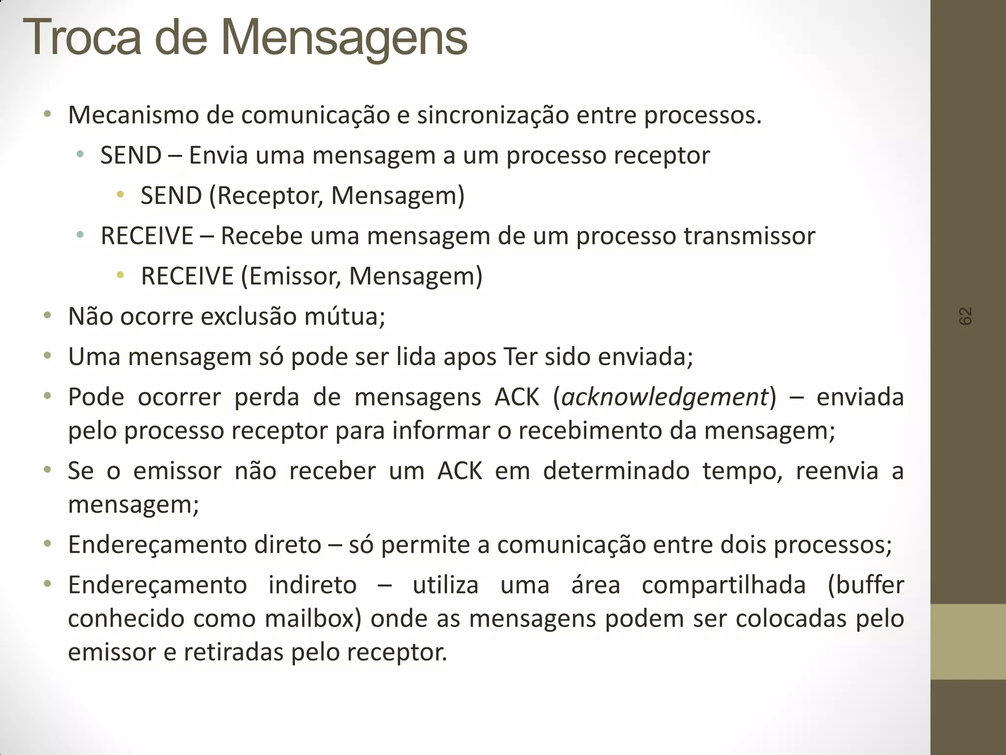 62
Troca de Mensagens
• Mecanismo de comunicação e sincronização entre processos.
• SEND – Envia uma mensagem a um processo receptor
• SEND (Receptor, Mensagem)
• RECEIVE – Recebe uma mensagem de um processo transmissor
• RECEIVE (Emissor, Mensagem)
• Não ocorre exclusão mútua;
• Uma mensagem só pode ser lida apos Ter sido enviada;
• Pode ocorrer perda de mensagens ACK (acknowledgement) – enviada
pelo processo receptor para informar o recebimento da mensagem;
• Se o emissor não receber um ACK em determinado tempo, reenvia a
mensagem;
• Endereçamento direto – só permite a comunicação entre dois processos;
• Endereçamento indireto – utiliza uma área compartilhada (buffer
conhecido como mailbox) onde as mensagens podem ser colocadas pelo
emissor e retiradas pelo receptor.
 
