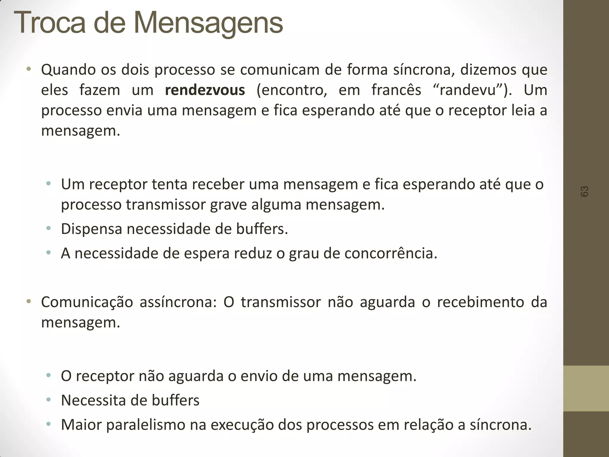 63
• Quando os dois processo se comunicam de forma síncrona, dizemos que
eles fazem um rendezvous (encontro, em francês “randevu”). Um
processo envia uma mensagem e fica esperando até que o receptor leia a
mensagem.
• Um receptor tenta receber uma mensagem e fica esperando até que o
processo transmissor grave alguma mensagem.
• Dispensa necessidade de buffers.
• A necessidade de espera reduz o grau de concorrência.
• Comunicação assíncrona: O transmissor não aguarda o recebimento da
mensagem.
• O receptor não aguarda o envio de uma mensagem.
• Necessita de buffers
• Maior paralelismo na execução dos processos em relação a síncrona.
Troca de Mensagens
 