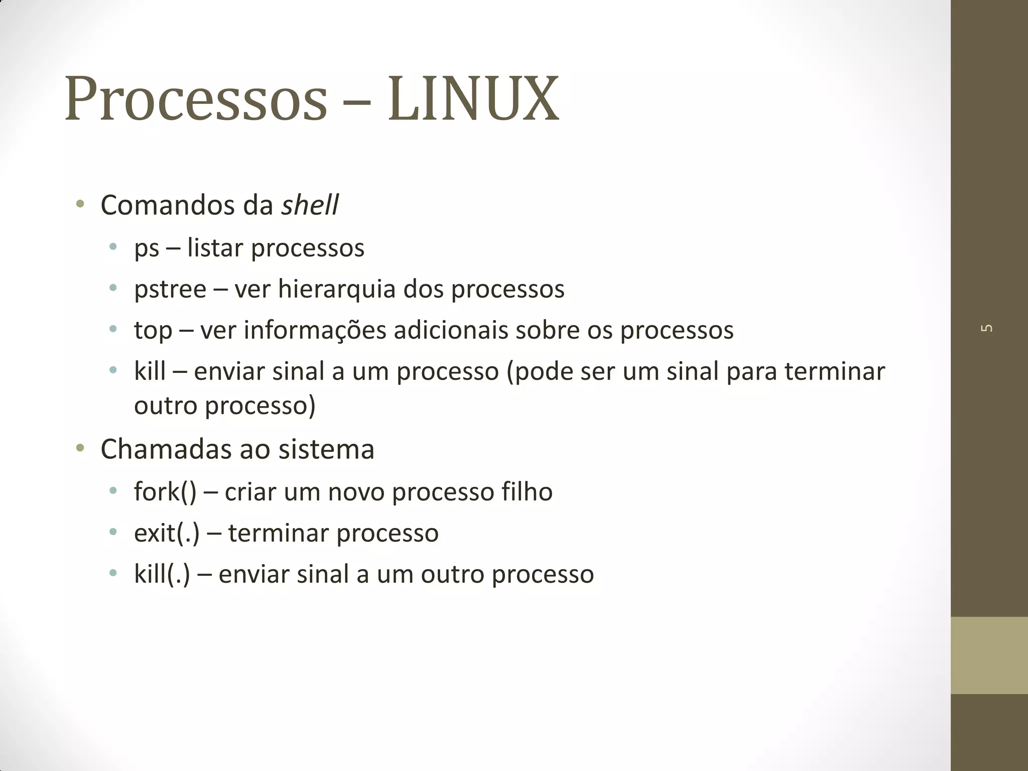 5
Processos – LINUX
• Comandos da shell
• ps – listar processos
• pstree – ver hierarquia dos processos
• top – ver informações adicionais sobre os processos
• kill – enviar sinal a um processo (pode ser um sinal para terminar
outro processo)
• Chamadas ao sistema
• fork() – criar um novo processo filho
• exit(.) – terminar processo
• kill(.) – enviar sinal a um outro processo
 