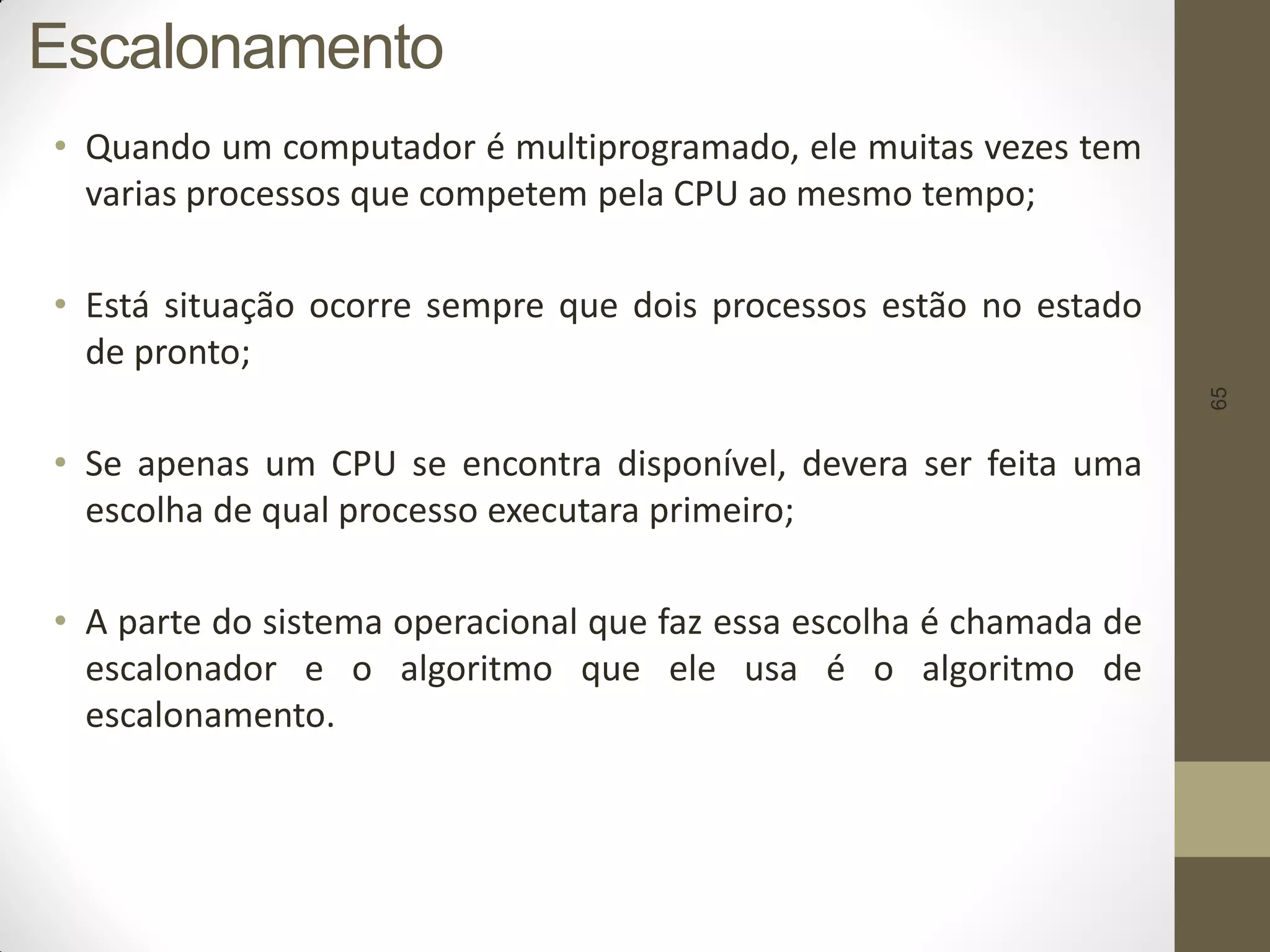 65
Escalonamento
• Quando um computador é multiprogramado, ele muitas vezes tem
varias processos que competem pela CPU ao mesmo tempo;
• Está situação ocorre sempre que dois processos estão no estado
de pronto;
• Se apenas um CPU se encontra disponível, devera ser feita uma
escolha de qual processo executara primeiro;
• A parte do sistema operacional que faz essa escolha é chamada de
escalonador e o algoritmo que ele usa é o algoritmo de
escalonamento.
 
