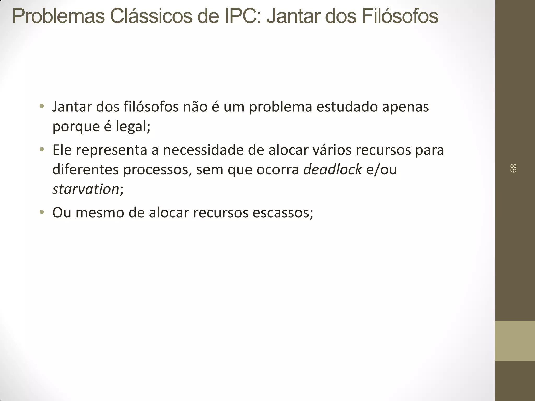 68
• Jantar dos filósofos não é um problema estudado apenas
porque é legal;
• Ele representa a necessidade de alocar vários recursos para
diferentes processos, sem que ocorra deadlock e/ou
starvation;
• Ou mesmo de alocar recursos escassos;
Problemas Clássicos de IPC: Jantar dos Filósofos
 