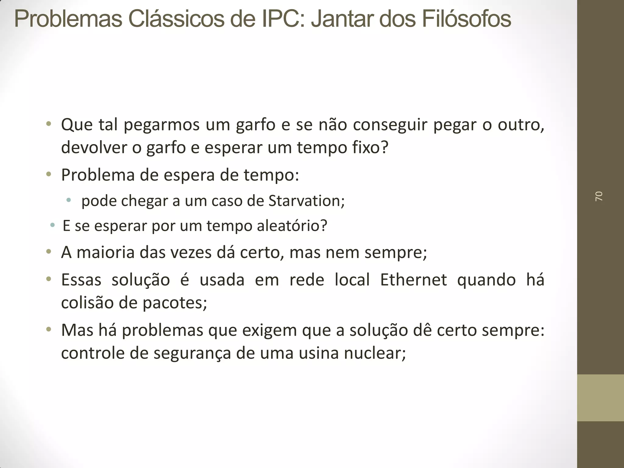 70
• Que tal pegarmos um garfo e se não conseguir pegar o outro,
devolver o garfo e esperar um tempo fixo?
• Problema de espera de tempo:
• pode chegar a um caso de Starvation;
• E se esperar por um tempo aleatório?
• A maioria das vezes dá certo, mas nem sempre;
• Essas solução é usada em rede local Ethernet quando há
colisão de pacotes;
• Mas há problemas que exigem que a solução dê certo sempre:
controle de segurança de uma usina nuclear;
Problemas Clássicos de IPC: Jantar dos Filósofos
 