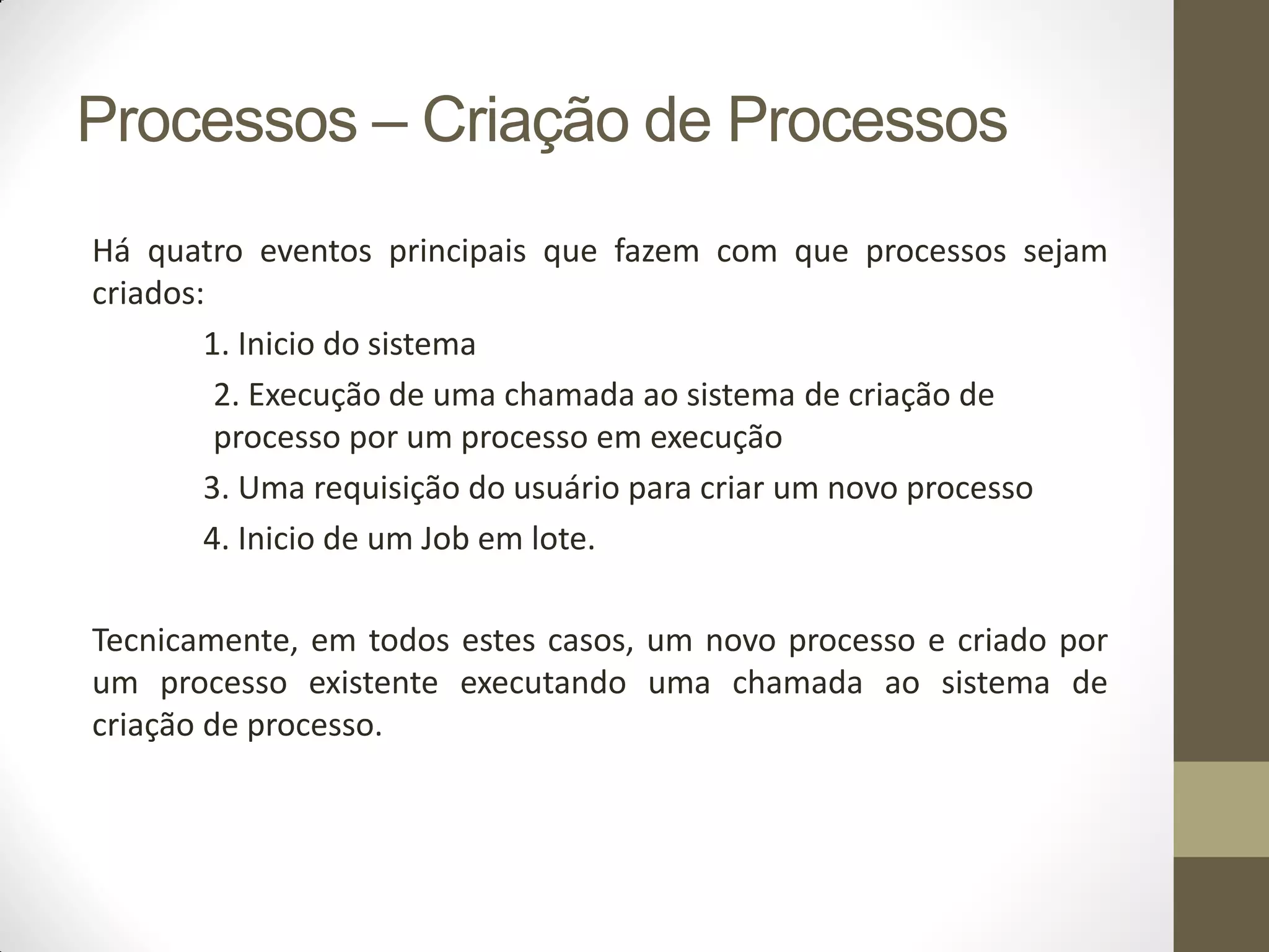 Processos – Criação de Processos
Há quatro eventos principais que fazem com que processos sejam
criados:
1. Inicio do sistema
2. Execução de uma chamada ao sistema de criação de
processo por um processo em execução
3. Uma requisição do usuário para criar um novo processo
4. Inicio de um Job em lote.
Tecnicamente, em todos estes casos, um novo processo e criado por
um processo existente executando uma chamada ao sistema de
criação de processo.
 