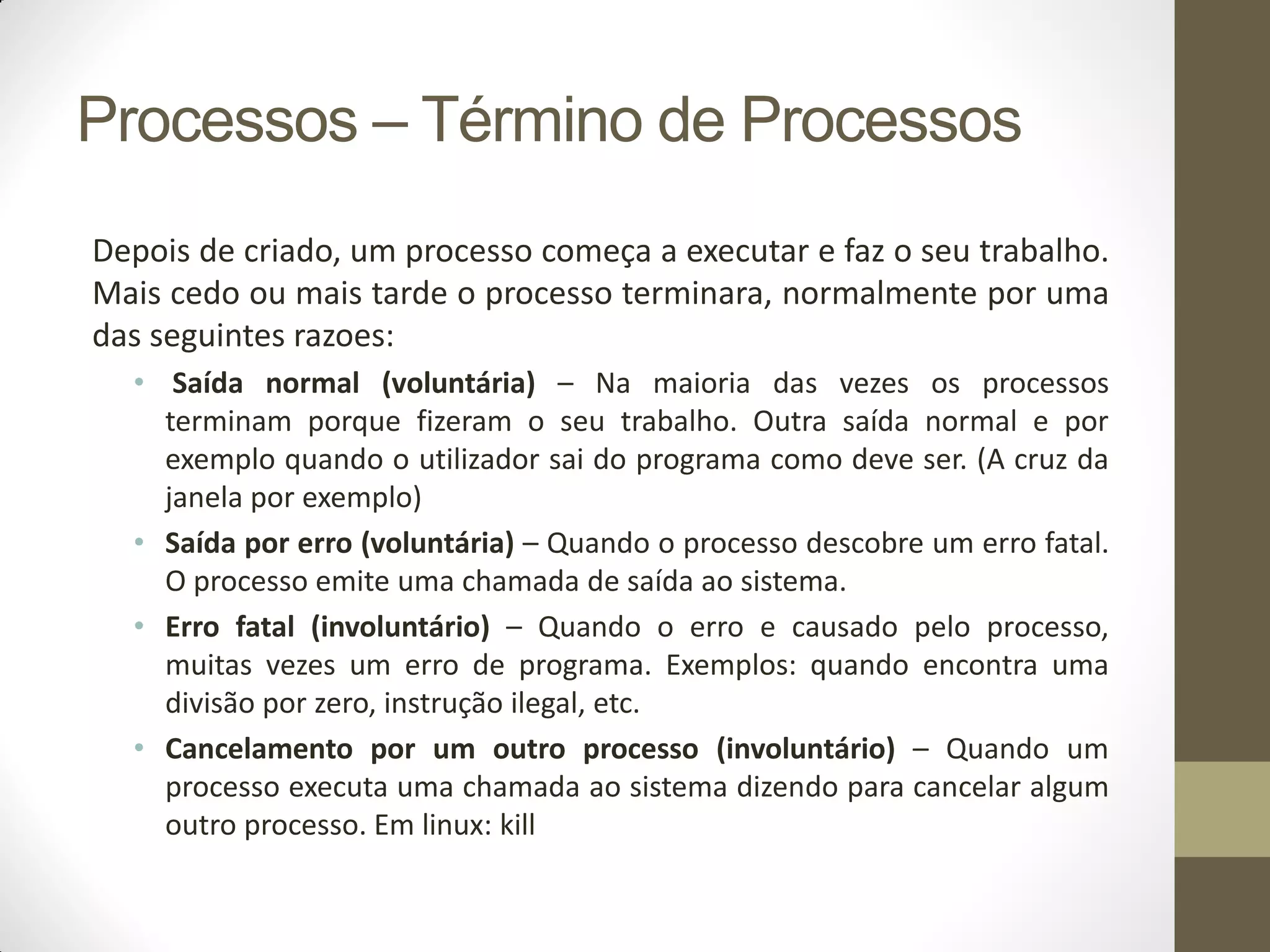 Processos – Término de Processos
Depois de criado, um processo começa a executar e faz o seu trabalho.
Mais cedo ou mais tarde o processo terminara, normalmente por uma
das seguintes razoes:
• Saída normal (voluntária) – Na maioria das vezes os processos
terminam porque fizeram o seu trabalho. Outra saída normal e por
exemplo quando o utilizador sai do programa como deve ser. (A cruz da
janela por exemplo)
• Saída por erro (voluntária) – Quando o processo descobre um erro fatal.
O processo emite uma chamada de saída ao sistema.
• Erro fatal (involuntário) – Quando o erro e causado pelo processo,
muitas vezes um erro de programa. Exemplos: quando encontra uma
divisão por zero, instrução ilegal, etc.
• Cancelamento por um outro processo (involuntário) – Quando um
processo executa uma chamada ao sistema dizendo para cancelar algum
outro processo. Em linux: kill
 