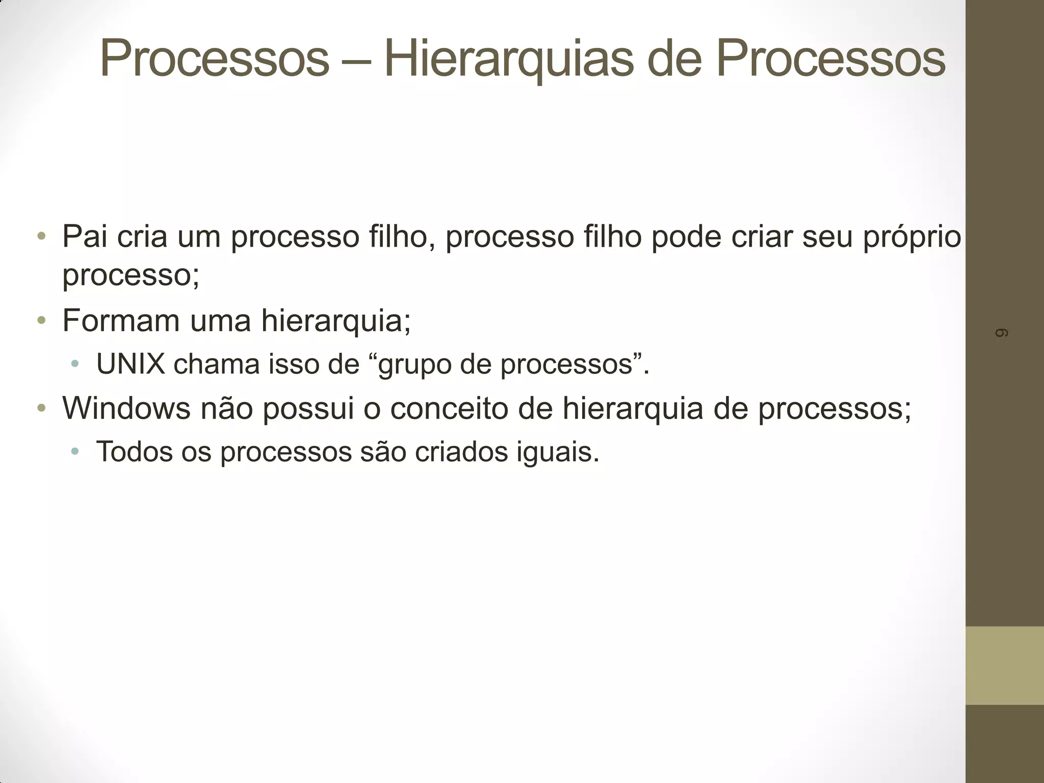 9
Processos – Hierarquias de Processos
• Pai cria um processo filho, processo filho pode criar seu próprio
processo;
• Formam uma hierarquia;
• UNIX chama isso de “grupo de processos”.
• Windows não possui o conceito de hierarquia de processos;
• Todos os processos são criados iguais.
 