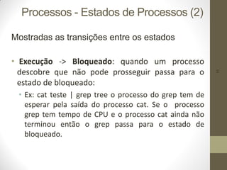 11
Processos - Estados de Processos (2)
Mostradas as transições entre os estados
• Execução -> Bloqueado: quando um processo
descobre que não pode prosseguir passa para o
estado de bloqueado:
• Ex: cat teste | grep tree o processo do grep tem de
esperar pela saída do processo cat. Se o processo
grep tem tempo de CPU e o processo cat ainda não
terminou então o grep passa para o estado de
bloqueado.
 