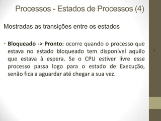 13
Processos - Estados de Processos (4)
Mostradas as transições entre os estados
• Bloqueado -> Pronto: ocorre quando o processo que
estava no estado bloqueado tem disponível aquilo
que estava à espera. Se o CPU estiver livre esse
processo passa logo para o estado de Execução,
senão fica a aguardar até chegar a sua vez.
 