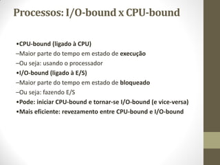 Processos: I/O-bound x CPU-bound
•CPU-bound (ligado à CPU)
–Maior parte do tempo em estado de execução
–Ou seja: usando o processador
•I/O-bound (ligado à E/S)
–Maior parte do tempo em estado de bloqueado
–Ou seja: fazendo E/S
•Pode: iniciar CPU-bound e tornar-se I/O-bound (e vice-versa)
•Mais eficiente: revezamento entre CPU-bound e I/O-bound
 