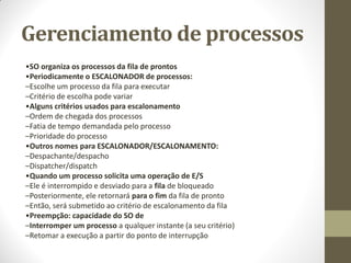 Gerenciamento de processos
•SO organiza os processos da fila de prontos
•Periodicamente o ESCALONADOR de processos:
–Escolhe um processo da fila para executar
–Critério de escolha pode variar
•Alguns critérios usados para escalonamento
–Ordem de chegada dos processos
–Fatia de tempo demandada pelo processo
–Prioridade do processo
•Outros nomes para ESCALONADOR/ESCALONAMENTO:
–Despachante/despacho
–Dispatcher/dispatch
•Quando um processo solicita uma operação de E/S
–Ele é interrompido e desviado para a fila de bloqueado
–Posteriormente, ele retornará para o fim da fila de pronto
–Então, será submetido ao critério de escalonamento da fila
•Preempção: capacidade do SO de
–Interromper um processo a qualquer instante (a seu critério)
–Retomar a execução a partir do ponto de interrupção
 