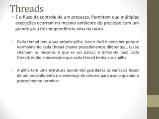 Threads
• É o fluxo de controle de um processo. Permitem que múltiplas
execuções ocorram no mesmo ambiente do processo com um
grande grau de independência uma da outra.
• Cada thread tem a sua própria pilha. Isso e fácil e perceber porque
normalmente cada thread chama procedimentos diferentes… ou se
chamam os mesmos o que se vai passar, e diferente para cada
thread, então e necessário que cada thread tenha a sua pilha.
• A pilha tem uma estrutura aonde são guardadas as variáveis locais
de um procedimento e o endereço de retorno para usa-lo quando o
procedimento terminar
 
