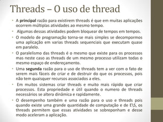 Threads – O uso de thread
• A principal razão para existirem threads é que em muitas aplicações
ocorrem múltiplas atividades ao mesmo tempo.
• Algumas dessas atividades podem bloquear de tempos em tempos.
• O modelo de programação torna-se mais simples se decompormos
uma aplicação em varias threads sequenciais que executam quase
em paralelo.
• O paralelismo das threads é o mesmo que existe para os processos
mas neste caso as threads de um mesmo processo utilizam todas o
mesmo espaço de endereçamento.
• Uma segunda razão para o uso de threads tem a ver com o fato de
serem mais fáceis de criar e de destruir do que os processos, pois
não tem quaisquer recursos associados a eles.
• Em muitos sistemas criar threads e muito mais rápido que criar
processos. Esta propriedade e útil quando o numero de threads
necessários se altera dinâmica e rapidamente.
• O desempenho também e uma razão para o uso e threads pois
quando existe uma grande quantidade de computação e de ES, os
threads permitem que essas atividades se sobreponham e desse
modo aceleram a aplicação.
 