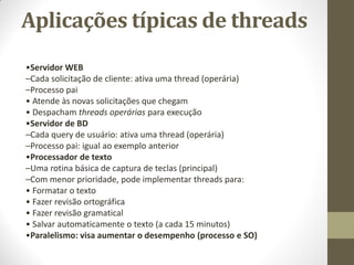 Aplicações típicas de threads
•Servidor WEB
–Cada solicitação de cliente: ativa uma thread (operária)
–Processo pai
• Atende às novas solicitações que chegam
• Despacham threads operárias para execução
•Servidor de BD
–Cada query de usuário: ativa uma thread (operária)
–Processo pai: igual ao exemplo anterior
•Processador de texto
–Uma rotina básica de captura de teclas (principal)
–Com menor prioridade, pode implementar threads para:
• Formatar o texto
• Fazer revisão ortográfica
• Fazer revisão gramatical
• Salvar automaticamente o texto (a cada 15 minutos)
•Paralelismo: visa aumentar o desempenho (processo e SO)
 