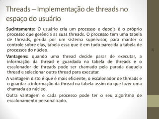 26
Threads – Implementação de threads no
espaço do usuário
Sucintamente: O usuário cria um processo e depois é o próprio
processo que gerência as suas threads. O processo tem uma tabela
de threads, gerida por um sistema supervisor, para manter o
controle sobre elas, tabela essa que é em tudo parecida a tabela de
processos do núcleo.
Vantagens: quando uma thread decide parar de executar, a
informação da thread e guardada na tabela de threads e o
escalonador de threads pode ser chamado pela parada daquela
thread e selecionar outra thread para executar.
A vantagem disto é que é mais eficiente, o escalonador de threads e
o guardar a informação da thread na tabela assim do que fazer uma
chamada ao núcleo.
Outra vantagem e cada processo pode ter o seu algoritmo de
escalonamento personalizado.
 