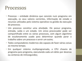 Processos
• Processo – entidade dinâmica que consiste num programa em
execução, os seus valores correntes, informação de estado e
recursos utilizados pelo sistema operativo na gestão da execução
do processo;
• Um processo constitui uma atividade. Ele possui programa,
entrada, saída e um estado. Um único processador pode ser
compartilhado entre os vários processos, com algum algoritmo
de escalonamento usado para determinar quando parar o
trabalho sobre um processo e servir um outro;
• Todos computadores modernos são capazes de fazer várias coisas
ao mesmo tempo;
• Em qualquer sistema multiprogramado, a CPU chaveia de
programa para programa, executando cada um deles por dezenas
ou centenas de milissegundos;
 