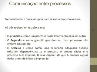 31
Comunicação entre processos
Frequentemente processos precisam se comunicar com outros.
Há três tópicos em relação a isso:
• O primeiro é como um processo passa informação para um outro;
• O Segundo é como garantir que dois ou mais processos não
entrem em conflito;
• O Terceiro é como como uma sequência adequada quando
existirem dependências: se o processo A produz dados e o
processo B os imprime, B deve esperar até que A produza alguns
dados antes de iniciar a impressão.
 