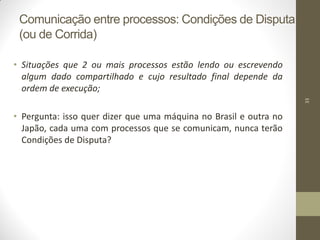 33
Comunicação entre processos: Condições de Disputa
(ou de Corrida)
• Situações que 2 ou mais processos estão lendo ou escrevendo
algum dado compartilhado e cujo resultado final depende da
ordem de execução;
• Pergunta: isso quer dizer que uma máquina no Brasil e outra no
Japão, cada uma com processos que se comunicam, nunca terão
Condições de Disputa?
 