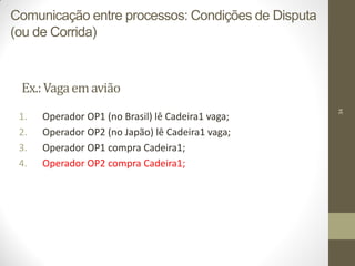 34
Ex.:Vagaemavião
1. Operador OP1 (no Brasil) lê Cadeira1 vaga;
2. Operador OP2 (no Japão) lê Cadeira1 vaga;
3. Operador OP1 compra Cadeira1;
4. Operador OP2 compra Cadeira1;
Comunicação entre processos: Condições de Disputa
(ou de Corrida)
 