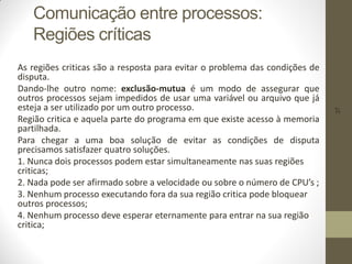 37
Comunicação entre processos:
Regiões críticas
As regiões criticas são a resposta para evitar o problema das condições de
disputa.
Dando-lhe outro nome: exclusão-mutua é um modo de assegurar que
outros processos sejam impedidos de usar uma variável ou arquivo que já
esteja a ser utilizado por um outro processo.
Região critica e aquela parte do programa em que existe acesso à memoria
partilhada.
Para chegar a uma boa solução de evitar as condições de disputa
precisamos satisfazer quatro soluções.
1. Nunca dois processos podem estar simultaneamente nas suas regiões
criticas;
2. Nada pode ser afirmado sobre a velocidade ou sobre o número de CPU’s ;
3. Nenhum processo executando fora da sua região critica pode bloquear
outros processos;
4. Nenhum processo deve esperar eternamente para entrar na sua região
critica;
 