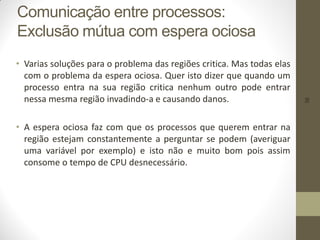 38
Comunicação entre processos:
Exclusão mútua com espera ociosa
• Varias soluções para o problema das regiões critica. Mas todas elas
com o problema da espera ociosa. Quer isto dizer que quando um
processo entra na sua região critica nenhum outro pode entrar
nessa mesma região invadindo-a e causando danos.
• A espera ociosa faz com que os processos que querem entrar na
região estejam constantemente a perguntar se podem (averiguar
uma variável por exemplo) e isto não e muito bom pois assim
consome o tempo de CPU desnecessário.
 