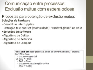 Propostas para obtenção de exclusão mútua:
Soluções de hardware
–Desabilitar interrupções
–Instrução test-and-set (atomicidade): “variável global” na RAM
•Soluções de software
–Algoritmo de Dekker
–Algoritmo de Peterson
–Algoritmo de Lamport
Comunicação entre processos:
Exclusão mútua com espera ociosa
 