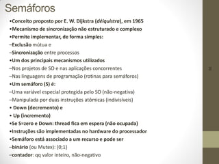 56
Semáforos
•Conceito proposto por E. W. Dijkstra (déiquistra), em 1965
•Mecanismo de sincronização não estruturado e complexo
•Permite implementar, de forma simples:
–Exclusão mútua e
–Sincronização entre processos
•Um dos principais mecanismos utilizados
–Nos projetos de SO e nas aplicações concorrentes
–Nas linguagens de programação (rotinas para semáforos)
•Um semáforo (S) é:
–Uma variável especial protegida pelo SO (não-negativa)
–Manipulada por duas instruções atômicas (indivisíveis)
• Down (decremento) e
• Up (incremento)
•Se S=zero e Down: thread fica em espera (não ocupada)
•Instruções são implementadas no hardware do processador
•Semáforo está associado a um recurso e pode ser
–binário (ou Mutex): {0;1}
–contador: qq valor inteiro, não-negativo
 