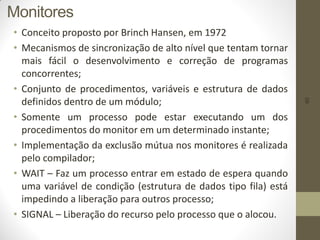 60
Monitores
• Conceito proposto por Brinch Hansen, em 1972
• Mecanismos de sincronização de alto nível que tentam tornar
mais fácil o desenvolvimento e correção de programas
concorrentes;
• Conjunto de procedimentos, variáveis e estrutura de dados
definidos dentro de um módulo;
• Somente um processo pode estar executando um dos
procedimentos do monitor em um determinado instante;
• Implementação da exclusão mútua nos monitores é realizada
pelo compilador;
• WAIT – Faz um processo entrar em estado de espera quando
uma variável de condição (estrutura de dados tipo fila) está
impedindo a liberação para outros processo;
• SIGNAL – Liberação do recurso pelo processo que o alocou.
 