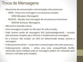 62
Troca de Mensagens
• Mecanismo de comunicação e sincronização entre processos.
• SEND – Envia uma mensagem a um processo receptor
• SEND (Receptor, Mensagem)
• RECEIVE – Recebe uma mensagem de um processo transmissor
• RECEIVE (Emissor, Mensagem)
• Não ocorre exclusão mútua;
• Uma mensagem só pode ser lida apos Ter sido enviada;
• Pode ocorrer perda de mensagens ACK (acknowledgement) – enviada
pelo processo receptor para informar o recebimento da mensagem;
• Se o emissor não receber um ACK em determinado tempo, reenvia a
mensagem;
• Endereçamento direto – só permite a comunicação entre dois processos;
• Endereçamento indireto – utiliza uma área compartilhada (buffer
conhecido como mailbox) onde as mensagens podem ser colocadas pelo
emissor e retiradas pelo receptor.
 