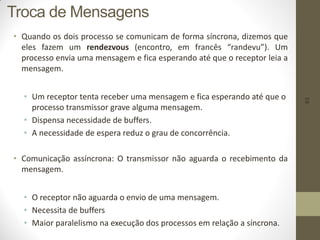 63
• Quando os dois processo se comunicam de forma síncrona, dizemos que
eles fazem um rendezvous (encontro, em francês “randevu”). Um
processo envia uma mensagem e fica esperando até que o receptor leia a
mensagem.
• Um receptor tenta receber uma mensagem e fica esperando até que o
processo transmissor grave alguma mensagem.
• Dispensa necessidade de buffers.
• A necessidade de espera reduz o grau de concorrência.
• Comunicação assíncrona: O transmissor não aguarda o recebimento da
mensagem.
• O receptor não aguarda o envio de uma mensagem.
• Necessita de buffers
• Maior paralelismo na execução dos processos em relação a síncrona.
Troca de Mensagens
 