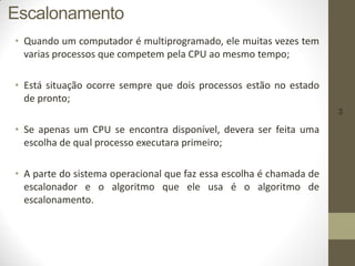 64
Escalonamento
• Quando um computador é multiprogramado, ele muitas vezes tem
varias processos que competem pela CPU ao mesmo tempo;
• Está situação ocorre sempre que dois processos estão no estado
de pronto;
• Se apenas um CPU se encontra disponível, devera ser feita uma
escolha de qual processo executara primeiro;
• A parte do sistema operacional que faz essa escolha é chamada de
escalonador e o algoritmo que ele usa é o algoritmo de
escalonamento.
 