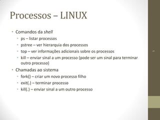 5
Processos – LINUX
• Comandos da shell
• ps – listar processos
• pstree – ver hierarquia dos processos
• top – ver informações adicionais sobre os processos
• kill – enviar sinal a um processo (pode ser um sinal para terminar
outro processo)
• Chamadas ao sistema
• fork() – criar um novo processo filho
• exit(.) – terminar processo
• kill(.) – enviar sinal a um outro processo
 