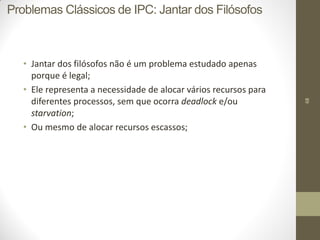 68
• Jantar dos filósofos não é um problema estudado apenas
porque é legal;
• Ele representa a necessidade de alocar vários recursos para
diferentes processos, sem que ocorra deadlock e/ou
starvation;
• Ou mesmo de alocar recursos escassos;
Problemas Clássicos de IPC: Jantar dos Filósofos
 