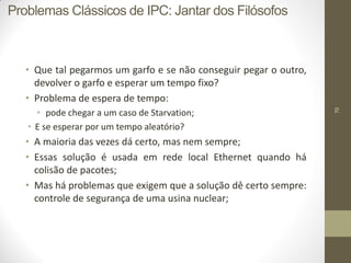 70
• Que tal pegarmos um garfo e se não conseguir pegar o outro,
devolver o garfo e esperar um tempo fixo?
• Problema de espera de tempo:
• pode chegar a um caso de Starvation;
• E se esperar por um tempo aleatório?
• A maioria das vezes dá certo, mas nem sempre;
• Essas solução é usada em rede local Ethernet quando há
colisão de pacotes;
• Mas há problemas que exigem que a solução dê certo sempre:
controle de segurança de uma usina nuclear;
Problemas Clássicos de IPC: Jantar dos Filósofos
 