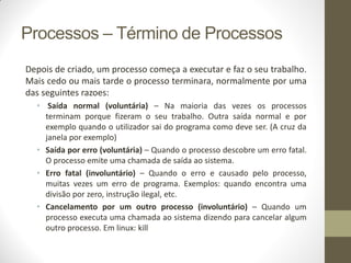 Processos – Término de Processos
Depois de criado, um processo começa a executar e faz o seu trabalho.
Mais cedo ou mais tarde o processo terminara, normalmente por uma
das seguintes razoes:
• Saída normal (voluntária) – Na maioria das vezes os processos
terminam porque fizeram o seu trabalho. Outra saída normal e por
exemplo quando o utilizador sai do programa como deve ser. (A cruz da
janela por exemplo)
• Saída por erro (voluntária) – Quando o processo descobre um erro fatal.
O processo emite uma chamada de saída ao sistema.
• Erro fatal (involuntário) – Quando o erro e causado pelo processo,
muitas vezes um erro de programa. Exemplos: quando encontra uma
divisão por zero, instrução ilegal, etc.
• Cancelamento por um outro processo (involuntário) – Quando um
processo executa uma chamada ao sistema dizendo para cancelar algum
outro processo. Em linux: kill
 
