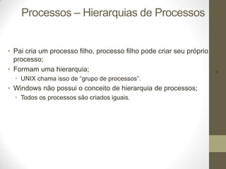 9
Processos – Hierarquias de Processos
• Pai cria um processo filho, processo filho pode criar seu próprio
processo;
• Formam uma hierarquia;
• UNIX chama isso de “grupo de processos”.
• Windows não possui o conceito de hierarquia de processos;
• Todos os processos são criados iguais.
 