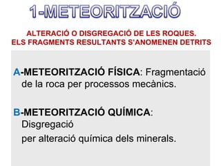ALTERACIÓ O DISGREGACIÓ DE LES ROQUES.
ELS FRAGMENTS RESULTANTS S’ANOMENEN DETRITS



A-METEORITZACIÓ FÍSICA: Fragmentació
 de la roca per processos mecànics.

B-METEORITZACIÓ QUÍMICA:
 Disgregació
 per alteració química dels minerals.
 