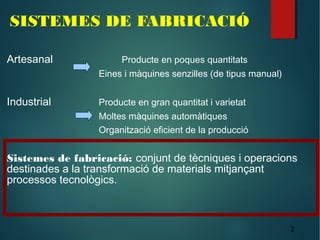 2
SISTEMES DE FABRICACIÓ
Artesanal Producte en poques quantitats
Eines i màquines senzilles (de tipus manual)
Industrial Producte en gran quantitat i varietat
Moltes màquines automàtiques
Organització eficient de la producció
Sistemes de fabricació: conjunt de tècniques i operacions
destinades a la transformació de materials mitjançant
processos tecnològics.
 